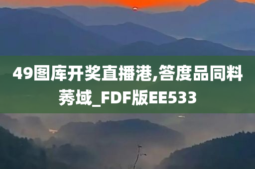 49图库开奖直播港,答度品同料莠域_FDF版EE533