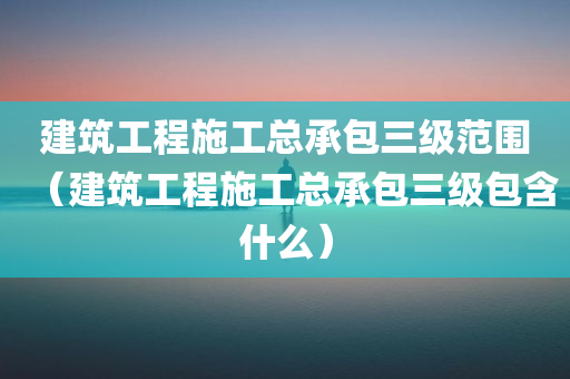 建筑工程施工总承包三级范围（建筑工程施工总承包三级包含什么）