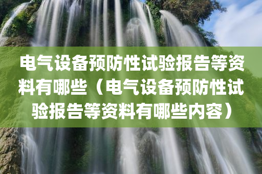 电气设备预防性试验报告等资料有哪些（电气设备预防性试验报告等资料有哪些内容）