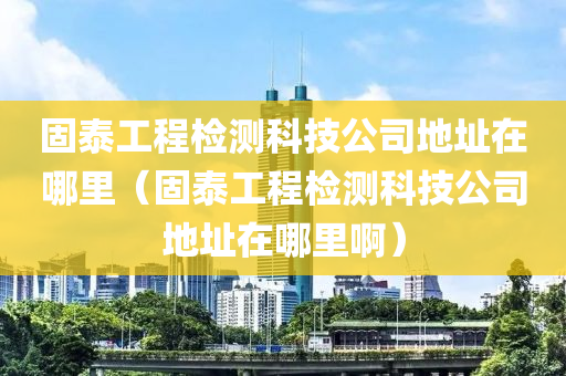 固泰工程检测科技公司地址在哪里（固泰工程检测科技公司地址在哪里啊）