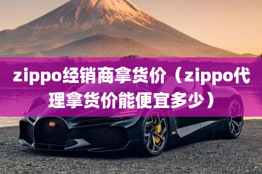 zippo经销商拿货价（zippo代理拿货价能便宜多少）