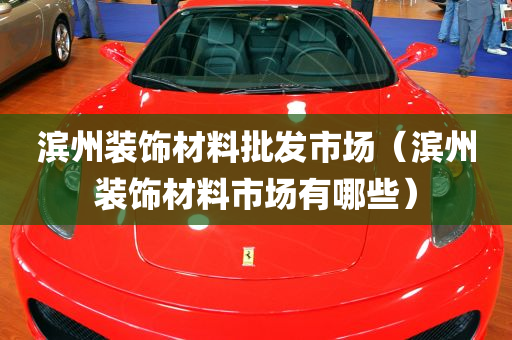 滨州装饰材料批发市场（滨州装饰材料市场有哪些）