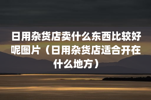 日用杂货店卖什么东西比较好呢图片（日用杂货店适合开在什么地方）