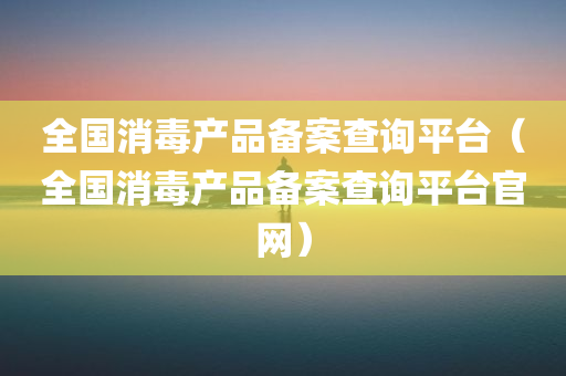 全国消毒产品备案查询平台（全国消毒产品备案查询平台官网）