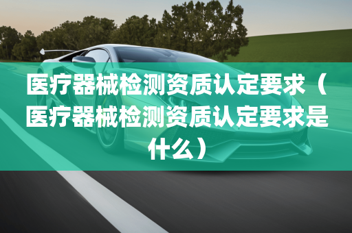 医疗器械检测资质认定要求（医疗器械检测资质认定要求是什么）