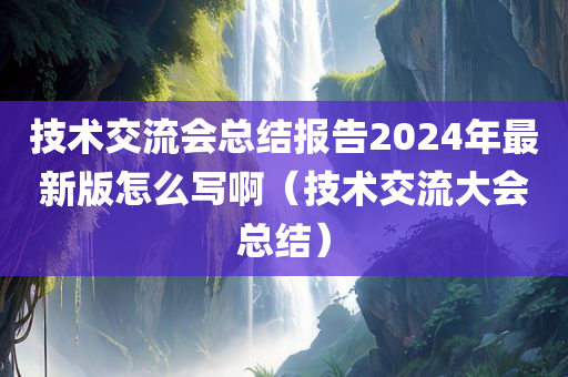 技术交流会总结报告2024年最新版怎么写啊（技术交流大会总结）