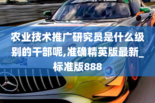 农业技术推广研究员是什么级别的干部呢,准确精英版最新_标准版888