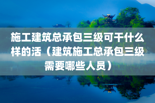 施工建筑总承包三级可干什么样的活（建筑施工总承包三级需要哪些人员）