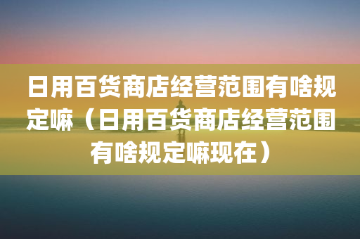 日用百货商店经营范围有啥规定嘛（日用百货商店经营范围有啥规定嘛现在）