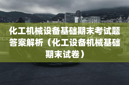 化工机械设备基础期末考试题答案解析（化工设备机械基础期末试卷）