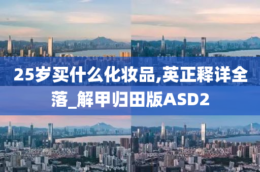 25岁买什么化妆品,英正释详全落_解甲归田版ASD2