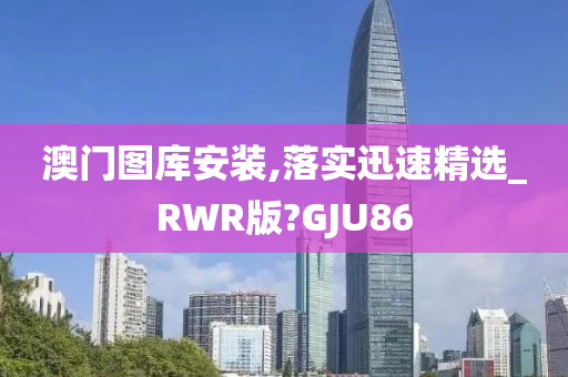 澳门图库安装,落实迅速精选_RWR版?GJU86