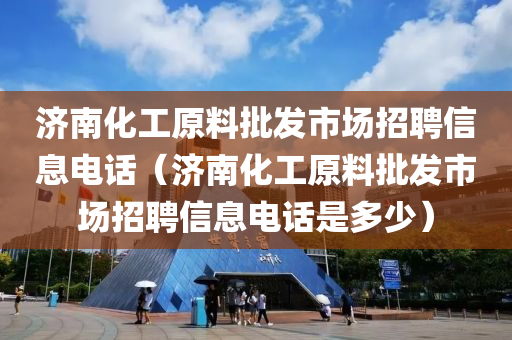 济南化工原料批发市场招聘信息电话（济南化工原料批发市场招聘信息电话是多少）