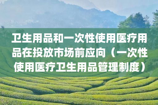 卫生用品和一次性使用医疗用品在投放市场前应向（一次性使用医疗卫生用品管理制度）