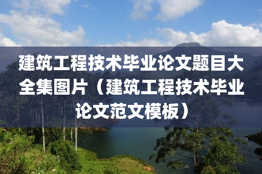 建筑工程技术毕业论文题目大全集图片（建筑工程技术毕业论文范文模板）