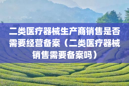 二类医疗器械生产商销售是否需要经营备案（二类医疗器械销售需要备案吗）