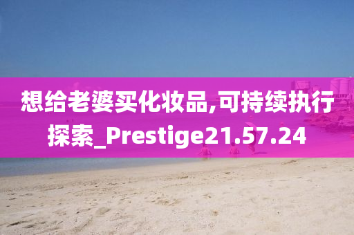 想给老婆买化妆品,可持续执行探索_Prestige21.57.24