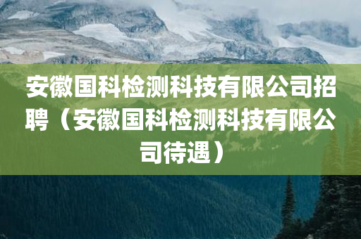 安徽国科检测科技有限公司招聘（安徽国科检测科技有限公司待遇）