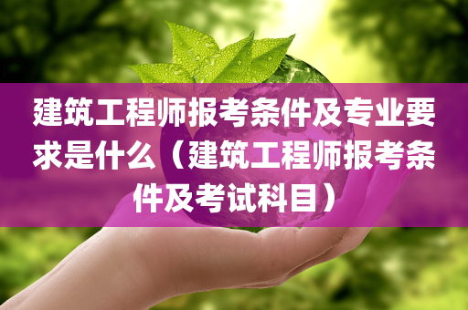 建筑工程师报考条件及专业要求是什么（建筑工程师报考条件及考试科目）