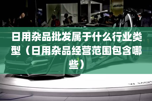 日用杂品批发属于什么行业类型（日用杂品经营范围包含哪些）