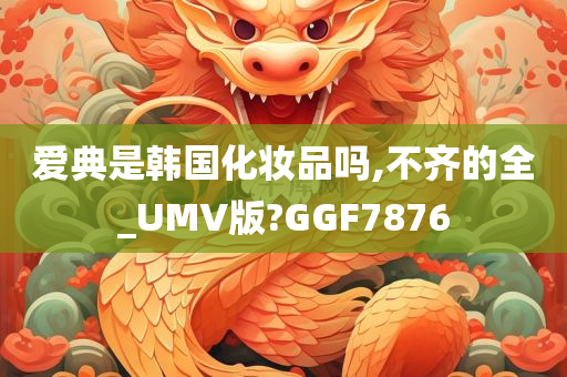 爱典是韩国化妆品吗,不齐的全_UMV版?GGF7876