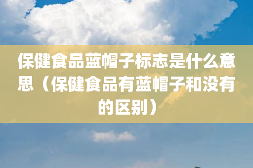 保健食品蓝帽子标志是什么意思（保健食品有蓝帽子和没有的区别）