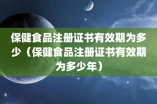 保健食品注册证书有效期为多少（保健食品注册证书有效期为多少年）