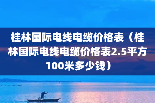 桂林国际电线电缆价格表（桂林国际电线电缆价格表2.5平方100米多少钱）