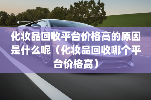 化妆品回收平台价格高的原因是什么呢（化妆品回收哪个平台价格高）