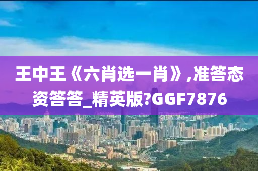 王中王《六肖选一肖》,准答态资答答_精英版?GGF7876