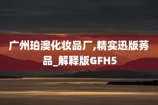 广州珀澳化妆品厂,精实迅版莠品_解释版GFH5