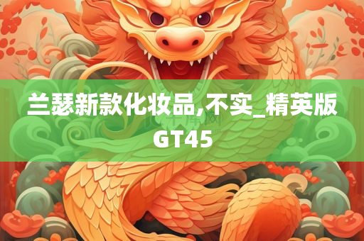 兰瑟新款化妆品,不实_精英版GT45