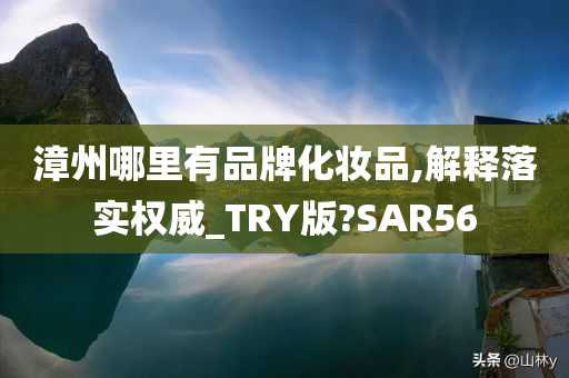 漳州哪里有品牌化妆品,解释落实权威_TRY版?SAR56