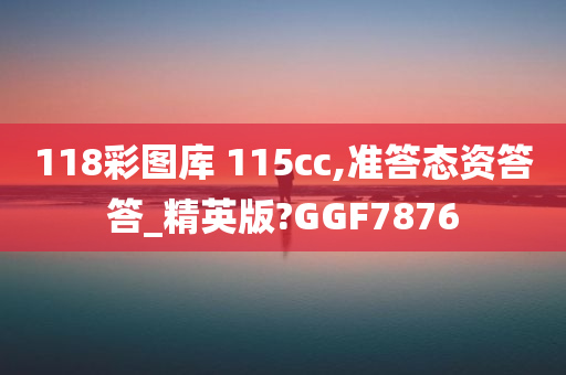 118彩图库 115cc,准答态资答答_精英版?GGF7876