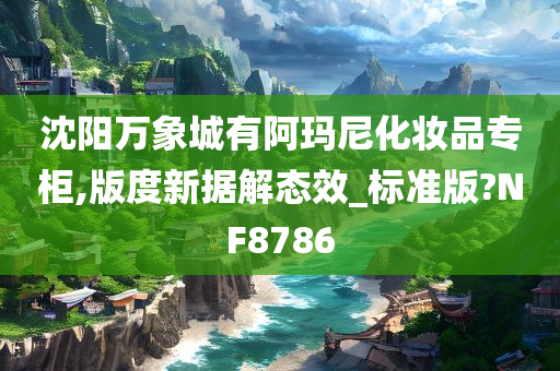 沈阳万象城有阿玛尼化妆品专柜,版度新据解态效_标准版?NF8786