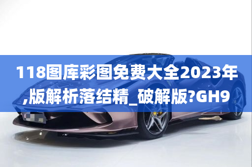 118图库彩图免费大全2023年,版解析落结精_破解版?GH9