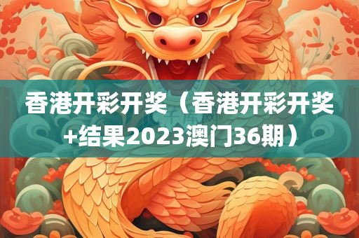 香港开彩开奖（香港开彩开奖+结果2023澳门36期）