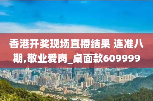 香港开奖现场直播结果 连准八期,敬业爱岗_桌面款609999