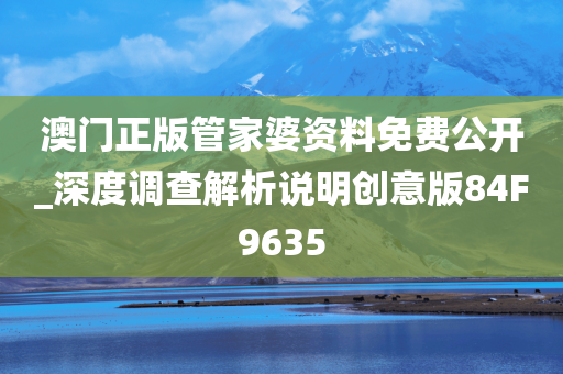 澳门正版管家婆资料免费公开_深度调查解析说明创意版84F9635