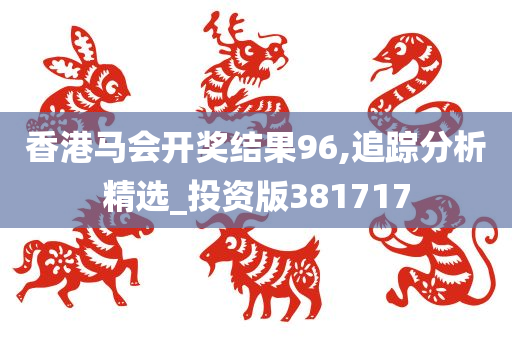 香港马会开奖结果96,追踪分析精选_投资版381717