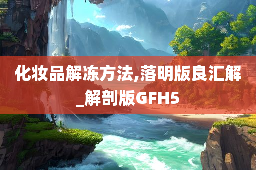 化妆品解冻方法,落明版良汇解_解剖版GFH5