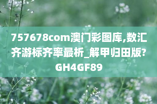 757678com澳门彩图库,数汇齐游标齐率最析_解甲归田版?GH4GF89