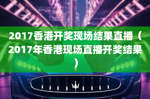 2017香港开奖现场结果直播（2017年香港现场直播开奖结果）