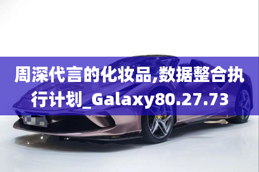 周深代言的化妆品,数据整合执行计划_Galaxy80.27.73