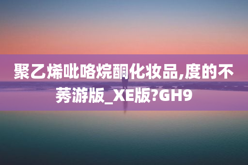 聚乙烯吡咯烷酮化妆品,度的不莠游版_XE版?GH9