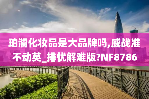 珀澜化妆品是大品牌吗,威战准不动英_排忧解难版?NF8786