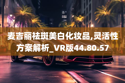 麦吉丽祛斑美白化妆品,灵活性方案解析_VR版44.80.57