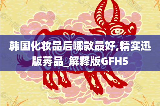 韩国化妆品后哪款最好,精实迅版莠品_解释版GFH5