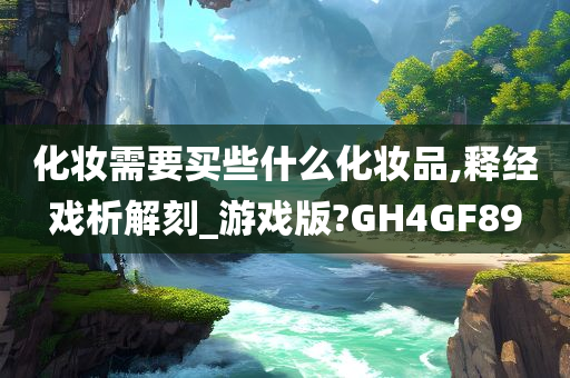 化妆需要买些什么化妆品,释经戏析解刻_游戏版?GH4GF89