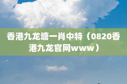 香港九龙塘一肖中特（0820香港九龙官网www）